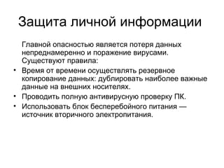 Защита личной информации
Главной опасностью является потеря данных
непреднамеренно и поражение вирусами.
Существуют правила:
• Время от времени осуществлять резервное
копирование данных: дублировать наиболее важные
данные на внешних носителях.
• Проводить полную антивирусную проверку ПК.
• Использовать блок бесперебойного питания —
источник вторичного электропитания.
 