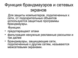 Функция брандмауэров и сетевых
экранов
Для защиты компьютеров, подключенных к
сети, от подозрительных объектов
используются защитные программы
брандмауэры.
Функции:
• предотвращают атаки
• фильтрация ненужные рекламные рассылки и
так далее
• Брандмауэры, защищающие сети,
подключенные к другим сетям, называются
межсетевыми экранами.
 