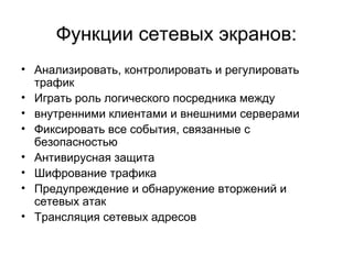 Функции сетевых экранов:
• Анализировать, контролировать и регулировать
трафик
• Играть роль логического посредника между
• внутренними клиентами и внешними серверами
• Фиксировать все события, связанные с
безопасностью
• Антивирусная защита
• Шифрование трафика
• Предупреждение и обнаружение вторжений и
сетевых атак
• Трансляция сетевых адресов
 