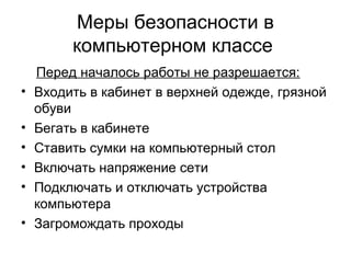 Меры безопасности в
компьютерном классе
Перед началось работы не разрешается:
• Входить в кабинет в верхней одежде, грязной
обуви
• Бегать в кабинете
• Ставить сумки на компьютерный стол
• Включать напряжение сети
• Подключать и отключать устройства
компьютера
• Загромождать проходы
 
