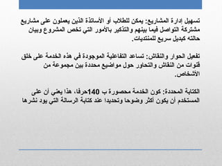 ‫مشاريع‬ ‫على‬ ‫يعملون‬ ‫الذين‬ ‫الساتذة‬ ‫أو‬ ‫للطل ب‬ ‫يمكن‬ :‫المشاريع‬ ‫إدارة‬ ‫تسهيل‬
‫وبيان‬ ‫المشروع‬ ‫تخص‬ ‫التي‬ ‫بالمور‬ ‫والتذكير‬ ‫بينهم‬ ‫فيما‬ ‫التواصل‬ ‫مشتركة‬
.‫للمنتديات‬ ‫سريع‬ ‫كبديل‬ ‫دحالته‬
‫خلق‬ ‫على‬ ‫الخدمة‬ ‫هذه‬ ‫في‬ ‫الموجودة‬ ‫التفاعلية‬ ‫تساعد‬ :‫والنقاش‬ ‫الحوار‬ ‫تفعيل‬
‫من‬ ‫مجموعة‬ ‫بين‬ ‫محددة‬ ‫مواضيع‬ ‫دحول‬ ‫والتحاور‬ ‫النقاش‬ ‫من‬ ‫قنوات‬
.‫الخشخاص‬
‫ ب‬ ‫محصورة‬ ‫الخدمة‬ ‫كون‬ :‫المحددة‬ ‫الكتابة‬140‫على‬ ‫أن‬ ‫يعني‬ ‫هذا‬ ،‫دحرفا‬
‫نشرها‬ ‫يود‬ ‫التي‬ ‫الرسالة‬ ‫كتابة‬ ‫عند‬ ‫وتحديدا‬ ‫وضودحا‬ ‫أكثر‬ ‫يكون‬ ‫أن‬ ‫المستخدم‬
 