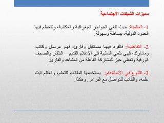 ‫التجتماعية‬ ‫الشبكات‬ ‫مميزات‬
1:‫العالمية‬ -‫فيها‬ ‫وتتحطم‬ ،‫والمكانية‬ ‫الجغرافية‬ ‫الحواتجز‬ ‫تلغى‬ ‫حيث‬
،‫الدولية‬ ‫الحدود‬‫ب‬.‫وسهولة‬ ‫بساطة‬
2‫التفاعلينة‬ -:‫وكاتب‬ ‫مرسنل‬ ‫فهنو‬ ،‫وقارئ‬ ‫مسنتقبل‬ ‫فيهنا‬ ‫فالفرد‬
‫والصحف‬ ‫التلفاز‬ – ‫القديم‬ ‫العلم‬ ‫في‬ ‫السلبية‬ ‫تلغي‬ ‫فهي‬ ،‫ومشارك‬
.‫والقارئ‬ ‫المشاتهد‬ ‫من‬ ‫الفاعلة‬ ‫للمشاركة‬ ‫حيز‬ ‫وتعطي‬ ‫الورقية‬
3‫التنوع‬ -:‫السنتخدام‬ ‫فني‬‫لبث‬ ‫والعالنم‬ ،‫للتعلنم‬ ‫الطالنب‬ ‫يسنتخدمها‬
.‫وتهكذا‬ ...‫القراء‬ ‫مع‬ ‫للتواصل‬ ‫والكاتب‬ ،‫علمه‬
 