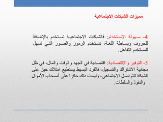 4‫نتخدام‬‫ن‬‫الس‬ ‫نهولة‬‫ن‬‫س‬ -:‫بالضافة‬ ‫نتخدم‬‫ن‬‫تس‬ ‫نة‬‫ن‬‫التجتماعي‬ ‫فالشبكات‬
‫تسهل‬ ‫ني‬‫ن‬‫الت‬ ‫نور‬‫ن‬‫والص‬ ‫الرموز‬ ‫نتخدم‬‫ن‬‫تس‬ ،‫نة‬‫ن‬‫اللغ‬ ‫ناطة‬‫ن‬‫وبس‬ ‫للحروف‬
.‫التفاعل‬ ‫للمستخدم‬
5‫والقتصادية‬ ‫التوفير‬ -:‫ظل‬ ‫في‬ ،‫والمال‬ ‫والوقت‬ ‫الجهد‬ ‫في‬ ‫اقتصادية‬
‫على‬ ‫حيز‬ ‫امتلك‬ ‫يستطيع‬ ‫البسيط‬ ‫فالفرد‬ ،‫والتسجيل‬ ‫الشتراك‬ ‫مجانية‬
‫الموال‬ ‫أصحاب‬ ‫على‬ ‫ا‬ً ‫حكر‬ ‫ذلك‬ ‫وليست‬ ،‫التجتماعي‬ ‫للتواصل‬ ‫الشبكة‬
.‫والسلطات‬ ‫والنفوذ‬
‫التجتماعية‬ ‫الشبكات‬ ‫مميزات‬
 