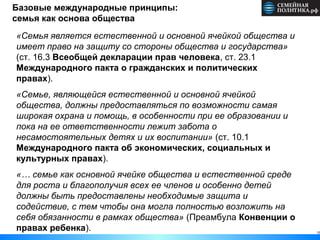 Базовые международные принципы:
семья как основа общества
10
«Семья является естественной и основной ячейкой общества и
имеет право на защиту со стороны общества и государства»
(ст. 16.3 Всеобщей декларации прав человека, ст. 23.1
Международного пакта о гражданских и политических
правах).
«Семье, являющейся естественной и основной ячейкой
общества, должны предоставляться по возможности самая
широкая охрана и помощь, в особенности при ее образовании и
пока на ее ответственности лежит забота о
несамостоятельных детях и их воспитании» (ст. 10.1
Международного пакта об экономических, социальных и
культурных правах).
«… семье как основной ячейке общества и естественной среде
для роста и благополучия всех ее членов и особенно детей
должны быть предоставлены необходимые защита и
содействие, с тем чтобы она могла полностью возложить на
себя обязанности в рамках общества» (Преамбула Конвенции о
правах ребенка).
 