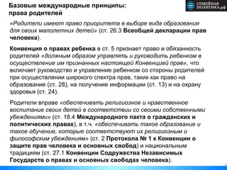 11
Базовые международные принципы:
права родителей
«Родители имеют право приоритета в выборе вида образования
для своих малолетних детей» (ст. 26.3 Всеобщей декларации прав
человека).
Конвенция о правах ребенка в ст. 5 признает право и обязанность
родителей «должным образом управлять и руководить ребенком в
осуществление им признанных настоящей Конвенцией прав», что
включает руководство и управление ребенком со стороны родителей
при осуществлении широкого спектра прав, таких как право на
образование (ст. 28), на получение информации (ст. 13) и на охрану
здоровья (ст. 24).
Родители вправе «обеспечивать религиозное и нравственное
воспитание своих детей в соответствии со своими собственными
убеждениями» (ст. 18.4 Международного пакта о гражданских и
политических правах), в т.ч. «обеспечивать такое образование и
такое обучение, которые соответствуют их религиозным и
философским убеждениям» (ст. 2 Протокола № 1 к Конвенции о
защите прав человека и основных свобод) и национальным
традициям (ст. 27.1 Конвенции Содружества Независимых
Государств о правах и основных свободах человека).
 