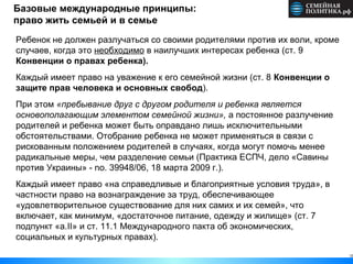 12
Базовые международные принципы:
право жить семьей и в семье
Ребенок не должен разлучаться со своими родителями против их воли, кроме
случаев, когда это необходимо в наилучших интересах ребенка (ст. 9
Конвенции о правах ребенка).
Каждый имеет право на уважение к его семейной жизни (ст. 8 Конвенции о
защите прав человека и основных свобод).
При этом «пребывание друг с другом родителя и ребенка является
основополагающим элементом семейной жизни», а постоянное разлучение
родителей и ребенка может быть оправдано лишь исключительными
обстоятельствами. Отобрание ребенка не может применяться в связи с
рискованным положением родителей в случаях, когда могут помочь менее
радикальные меры, чем разделение семьи (Практика ЕСПЧ, дело «Савины
против Украины» - no. 39948/06, 18 марта 2009 г.).
Каждый имеет право «на справедливые и благоприятные условия труда», в
частности право на вознаграждение за труд, обеспечивающее
«удовлетворительное существование для них самих и их семей», что
включает, как минимум, «достаточное питание, одежду и жилище» (ст. 7
подпункт «а.II» и ст. 11.1 Международного пакта об экономических,
социальных и культурных правах).
 