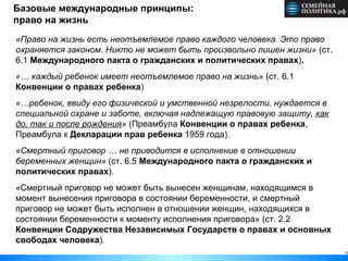 13
Базовые международные принципы:
право на жизнь
«Право на жизнь есть неотъемлемое право каждого человека. Это право
охраняется законом. Никто не может быть произвольно лишен жизни» (ст.
6.1 Международного пакта о гражданских и политических правах).
«… каждый ребенок имеет неотъемлемое право на жизнь» (ст. 6.1
Конвенции о правах ребенка)
«…ребенок, ввиду его физической и умственной незрелости, нуждается в
специальной охране и заботе, включая надлежащую правовую защиту, как
до, так и после рождения» (Преамбула Конвенции о правах ребенка,
Преамбула к Декларации прав ребенка 1959 года).
«Смертный приговор … не приводится в исполнение в отношении
беременных женщин» (ст. 6.5 Международного пакта о гражданских и
политических правах).
«Смертный приговор не может быть вынесен женщинам, находящимся в
момент вынесения приговора в состоянии беременности, и смертный
приговор не может быть исполнен в отношении женщин, находящихся в
состоянии беременности к моменту исполнения приговора» (ст. 2.2
Конвенции Содружества Независимых Государств о правах и основных
свободах человека).
 