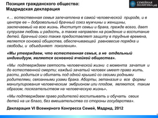 16
Позиция гражданского общества:
Мадридская декларация
«… естественная семья запечатлена в самой человеческой природе, и в
центре ее – добровольный брачный союз мужчины и женщины,
заключаемый на всю жизнь. Институт семьи и брака, прежде всего, дает
супругам любовь и радость, а также направлен на рождение и воспитание
детей. Брачный союз также предоставляет защиту в трудные времена,
является основой общества, обеспечивающей равновесие порядка и
свободы, и объединяет поколения».
«Мы утверждаем, что естественная семья, а не отдельный
индивидуум, является основной ячейкой общества».
«Мы подтверждаем святость человеческой жизни с момента зачатия и
до естественной смерти; каждый зачатый человек имеет право жить,
расти, родиться и обитать под одной крышей со своими родными
родителями, связанными узами брака. Аборты, эвтаназия и все формы
манипулирования человеческим эмбрионом или плодом, являются, таким
образом, посягательством на человеческую жизнь».
«Мы подтверждаем право родителей воспитывать и обучать своих
детей на их благо, без вмешательства со стороны государства».
Декларация VI Всемирного Конгресса Семей, Мадрид, 2012
 