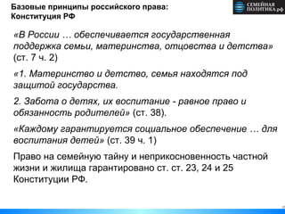 17
Базовые принципы российского права:
Конституция РФ
«В России … обеспечивается государственная
поддержка семьи, материнства, отцовства и детства»
(ст. 7 ч. 2)
«1. Материнство и детство, семья находятся под
защитой государства.
2. Забота о детях, их воспитание - равное право и
обязанность родителей» (ст. 38).
«Каждому гарантируется социальное обеспечение … для
воспитания детей» (ст. 39 ч. 1)
Право на семейную тайну и неприкосновенность частной
жизни и жилища гарантировано ст. ст. 23, 24 и 25
Конституции РФ.
 