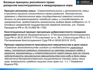 18
Базовые принципы российского права:
раскрытие конституционных и международных норм
Принцип автономии семьи: «Самостоятельность и автономность семьи
в принятии решений относительно своего развития. Экономические,
правовые и идеологические меры государственной семейной политики
должны не регламентировать поведение семьи, а способствовать ее
саморазвитию, предоставлять возможность выбора форм поддержки» (п. 9
Основных направлений государственной семейной политики, утв. Указом
Президента РФ от 05.10.2002 № 1129).
Конституционный принцип презумпции добросовестности поведения
родителей является общепризнанным (п. 2 Постановления Конституционного
Суда РФ от 20.07.2010 N 17-П) и вытекает из ст. 38 ч. 2 Конституции РФ (п. 3.3
Постановления Конституционного Суда РФ от 08.06.2010 N 13-П).
Принцип недопустимости произвольного вмешательства в дела семьи:
«Семейное законодательство исходит из необходимости укрепления
семьи, построения семейных отношений на чувствах взаимной любви и
уважения, взаимопомощи и ответственности перед семьей всех ее членов,
недопустимости произвольного вмешательства кого-либо в дела семьи,
обеспечения беспрепятственного осуществления членами семьи своих
прав, возможности судебной защиты этих прав» (ст. 1 п. 1 Семейного
Кодекса РФ).
 
