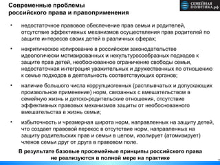 Современные проблемы
российского права и правоприменения
19
• недостаточное правовое обеспечение прав семьи и родителей,
отсутствие эффективных механизмов осуществления прав родителей по
защите интересов своих детей в различных сферах;
• некритическое копирование в российском законодательстве
идеологически мотивированных и некультуросообразных подходов к
защите прав детей, необоснованное ограничение свободы семьи,
недостаточная интеграция уважительных и дружественных по отношению
к семье подходов в деятельность соответствующих органов;
• наличие большого числа коррупциогенных (расплывчатых и допускающих
произвольное применение) норм, связанных с вмешательством в
семейную жизнь и детско-родительские отношения, отсутствие
эффективных правовых механизмов защиты от необоснованного
вмешательства в жизнь семьи;
• избыточность и чрезмерная широта норм, направленных на защиту детей,
что создает правовой перекос в отсутствие норм, направленных на
защиту родительских прав и семьи в целом, изолирует (атомизирует)
членов семьи друг от друга в правовом поле.
В результате базовые просемейные принципы российского права
не реализуются в полной мере на практике
 