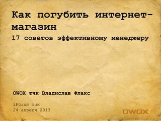 OWOX тчк Владислав Флакс
iForum тчк
24 апреля 2013
Как погубить интернет-
магазин
17 советов эффективному менеджеру
 
