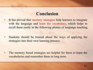 Conclusion
• It has proved that memory strategies help learners to integrate
with the language and learn the vocabulary, which helps to
recall them easily in the following phases of language teaching.
• Students should be trained about the ways of applying the
strategies into their own learning process.
• The memory based strategies are helpful for them to learn the
vocabularies and remember them in long term.
17
 