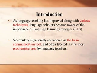 • As language teaching has improved along with various
techniques, language scholars became aware of the
importance of language learning strategies (LLS).
• Vocabulary is generally considered as the basic
communication tool, and often labeled as the most
problematic area by language teachers.
Introduction
4
 