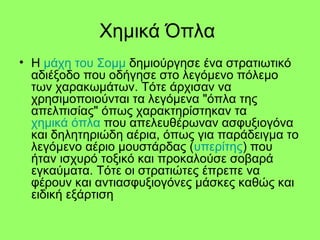 Χημικά Όπλα
• H μάχη του Σομμ δημιούργησε ένα στρατιωτικό
αδιέξοδο που οδήγησε στο λεγόμενο πόλεμο
των χαρακωμάτων. Τότε άρχισαν να
χρησιμοποιούνται τα λεγόμενα "όπλα της
απελπισίας" όπως χαρακτηρίστηκαν τα
χημικά όπλα που απελευθέρωναν ασφυξιογόνα
και δηλητηριώδη αέρια, όπως για παράδειγμα το
λεγόμενο αέριο μουστάρδας (υπερίτης) που
ήταν ισχυρό τοξικό και προκαλούσε σοβαρά
εγκαύματα. Τότε οι στρατιώτες έπρεπε να
φέρουν και αντιασφυξιογόνες μάσκες καθώς και
ειδική εξάρτιση
 