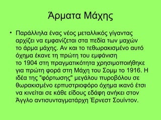 Άρματα Μάχης
• Παράλληλα ένας νέος μεταλλικός γίγαντας
αρχίζει να εμφανίζεται στα πεδία των μαχών
το άρμα μάχης. Αν και το τεθωρακισμένο αυτό
όχημα έκανε τη πρώτη του εμφάνιση
το 1904 στη πραγματικότητα χρησιμοποιήθηκε
για πρώτη φορά στη Μάχη του Σομμ το 1916. Η
ιδέα της "φόρτωσης" μεγάλου πυροβόλου σε
θωρακισμένο ερπυστριοφόρο όχημα ικανό έτσι
να κινείται σε κάθε είδους εδάφη ανήκει στον
Άγγλο αντισυνταγματάρχη Έρνεστ Σουίντον.
 