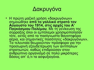 Δακρυγόνα
• Η πρώτη μαζική χρήση «δακρυγόνων»
σημειώθηκε από το γαλλικό στρατό τον
Αύγουστο του 1914, στις αρχές του Α’
Παγκόσμιου Πολέμου. Με τη γενίκευση της
σύρραξης όλοι οι εμπόλεμοι χρησιμοποίησαν
τότε, εκτός από τα πασίγνωστα θανατηφόρα
αέρια, και σημαντικές ποσότητες «δακρυγόνων».
Τα τελευταία θεωρούνταν πρόσφορα για την
προσωρινή εξουδετέρωση των αντίπαλων
στρατιωτών, καθώς επιδρούσαν στον
ανθρώπινο οργανισμό σε πολύ μικρότερες
δόσεις απ’ ό,τι τα ασφυξιογόνα.
 