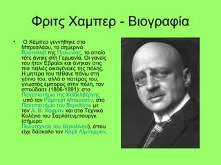 Φριτς Χαμπερ - Βιογραφία
• Ο Χάμπερ γεννήθηκε στο
Μπρεσλάου, το σημερινό
Βρότσλαβ της Πολωνίας, το οποίο
τότε άνηκε στη Γερμανία. Οι γονείς
του ήταν Εβραίοι και άνηκαν στις
πιο παλιές οικογένειες της πόλης.
Η μητέρα του πέθανε πάνω στη
γέννα του, αλλά ο πατέρας του,
γνωστός έμπορος στην πόλη, τον
σπούδασε (1886-1891): στο
Πανεπιστήμιο της Χαϊδελβέργης
υπό τον Ρόμπερτ Μπούνσεν, στο
Πανεπιστήμιο του Βερολίνου με
τον Α. Β. Χόφμαν και στο Τεχνικό
Κολέγιο του Σαρλότενμπουργκ
(σήμερα
Πολυτεχνείο του Βερολίνου), όπου
είχε δάσκαλο τον Καρλ Λίμπερμαν.
 