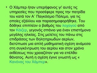 • Ο Χάμπερ ήταν υπερήφανος γι' αυτές τις
υπηρεσίες που προσέφερε προς την πατρίδα
του κατά τον Α΄ Παγκόσμιο Πόλεμο, για τις
οποίες εξάλλου και παρασημοφορήθηκε. Του
δόθηκε επιπλέον ο βαθμός του λοχαγού από
τον Κάιζερ, γεγονός σπάνιο για έναν επιστήμονα
μεγάλης ηλικίας. Στις μελέτες του πάνω στις
επιδράσεις των δηλητηριωδών αερίων,
διετύπωσε μια απλή μαθηματική σχέση ανάμεσα
στη συγκέντρωση του αερίου και στον χρόνο
εκθέσεως που χρειαζόταν για να επέλθει
θάνατος. Αυτή η σχέση έγινε γνωστή ως «
Κανόνας του Χάμπερ».
 
