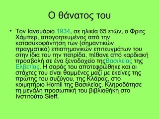 Ο θάνατος του
• Τον Ιανουάριο 1934, σε ηλικία 65 ετών, ο Φριτς
Χάμπερ, απογοητευμένος από την
κατασυκοφάντηση των (σημαντικών
πραγματικά) επιστημονικών επιτευγμάτων του
στην ίδια του την πατρίδα, πέθανε από καρδιακή
προσβολή σε ένα ξενοδοχείο τηςΒασιλείας της
Ελβετίας. Η σορός του αποτεφρώθηκε και οι
στάχτες του είναι θαμμένες μαζί με εκείνες της
πρώτης του συζύγου, της Κλάρας, στο
κοιμητήριο Hornli της Βασιλείας. Κληροδότησε
τη μεγάλη προσωπική του βιβλιοθήκη στο
Ινστιτούτο Sieff.
 