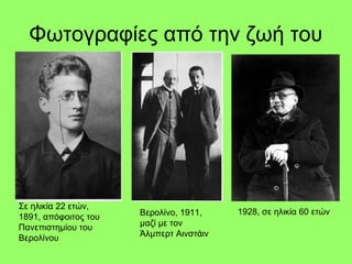 Φωτογραφίες από την ζωή του
Σε ηλικία 22 ετών,
1891, απόφοιτος του
Πανεπιστημίου του
Βερολίνου
Βερολίνο, 1911,
μαζί με τον
Άλμπερτ Αινστάιν
1928, σε ηλικία 60 ετών
 