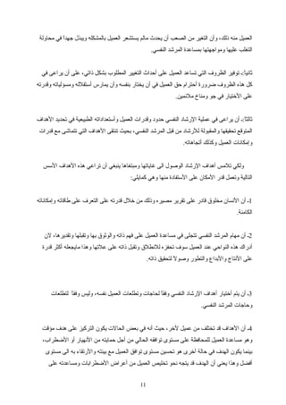 ‫محاولة‬ ‫في‬ ‫ا‬ً ‫تجهد‬ ‫ويبذل‬ ‫بالمشكله‬ ‫العميل‬ ‫يستشعر‬ ‫مالم‬ ‫يحدث‬ ‫أن‬ ‫الصعب‬ ‫من‬ ‫التغير‬ ‫وأن‬ ،‫ذلك‬ ‫منه‬ ‫العميل‬
.‫النفسي‬ ‫المرشد‬ ‫بمساعدة‬ ‫ومواتجهتها‬ ‫عليها‬ ‫التغلب‬
‫في‬ ‫يراعى‬ ‫أن‬ ‫على‬ ،‫ذاتي‬ ‫بشكل‬ ‫المطلوب‬ ‫التغيير‬ ‫أحداث‬ ‫على‬ ‫العميل‬ ‫تساعد‬ ‫التي‬ ‫الظروف‬ ‫توفير‬ ‫ا:ـ‬ً ‫ثاني‬
‫وقدرته‬ ‫ومسؤلياته‬ ‫أستقلله‬ ‫يمارس‬ ‫وأن‬ ‫بنفسه‬ ‫يختار‬ ‫أن‬ ‫في‬ ‫العميل‬ ‫حق‬ ‫أحترام‬ ‫اضرورة‬ ‫الظروف‬ ‫هذه‬ ‫اكل‬
.‫ملئمين‬ ‫ومناخ‬ ‫تجو‬ ‫في‬ ‫الرختيار‬ ‫على‬
‫الهداف‬ ‫تحديد‬ ‫في‬ ‫الطبيعية‬ ‫وأستعداداته‬ ‫العميل‬ ‫وقدرات‬ ‫حدود‬ ‫النفسي‬ ‫الرشاد‬ ‫عملية‬ ‫في‬ ‫يراعى‬ ‫أن‬ ‫ا:ـ‬ً ‫ثالث‬
‫قدرات‬ ‫مع‬ ‫تتماشى‬ ‫التي‬ ‫الهداف‬ ‫تنتقى‬ ‫بحيث‬ ،‫النفسي‬ ‫المرشد‬ ‫قبل‬ ‫من‬ ‫للرشاد‬ ‫والمقبولة‬ ‫تحقيقها‬ ‫المتوقع‬
.‫أتجاهاته‬ ‫واكذلك‬ ‫العميل‬ ‫وإمكانات‬
‫السس‬ ‫الهداف‬ ‫هذه‬ ‫تراعي‬ ‫أن‬ ‫ينبغي‬ ‫ومبتغاها‬ ‫غاياتها‬ ‫الى‬ ‫الوصول‬ ‫الرشاد‬ ‫أهداف‬ ‫تلمس‬ ‫ولكي‬
:‫اكمايلي‬ ‫وهي‬ ‫منها‬ ‫الستفادة‬ ‫على‬ ‫المكان‬ ‫قدر‬ ‫وتعمل‬ ‫التالية‬
1‫وإمكاناته‬ ‫طاقاته‬ ‫على‬ ‫التعرف‬ ‫على‬ ‫قدرته‬ ‫رخلل‬ ‫من‬ ‫وذلك‬ ‫مصيره‬ ‫تقرير‬ ‫على‬ ‫قادر‬ ‫مخلوق‬ ‫النسان‬ ‫أن‬ ‫ـ‬
.‫الكامنة‬
2‫لن‬ ،‫وتقديرها‬ ‫وتقبلها‬ ‫بها‬ ‫والوثوق‬ ‫ذاته‬ ‫فهم‬ ‫على‬ ‫العميل‬ ‫مساعدة‬ ‫في‬ ‫تتجلى‬ ‫النفسي‬ ‫المرشد‬ ‫مهام‬ ‫أن‬ ‫ـ‬
‫قدرة‬ ‫أاكثر‬ ‫مايجعله‬ ‫وهذا‬ ‫علتها‬ ‫على‬ ‫ذاته‬ ‫وتقبل‬ ‫للنطلق‬ ‫تحفزه‬ ‫سوف‬ ‫العميل‬ ‫عند‬ ‫النواحي‬ ‫هذه‬ ‫أدراك‬
.‫ذاته‬ ‫لتحقيق‬ ‫ل‬ً  ‫وصو‬ ‫والتطور‬ ‫والبداع‬ ‫النتا ج‬ ‫على‬
3‫لتطلعات‬ ‫ا‬ً ‫وفق‬ ‫وليس‬ ،‫نفسه‬ ‫العميل‬ ‫وتطلعات‬ ‫لحاتجات‬ ‫ا‬ً ‫وفق‬ ‫النفسي‬ ‫الرشاد‬ ‫أهداف‬ ‫أرختيار‬ ‫يتم‬ ‫أن‬ ‫ـ‬
.‫النفسي‬ ‫المرشد‬ ‫وحاتجات‬
4‫مؤقت‬ ‫هدف‬ ‫على‬ ‫التراكيز‬ ‫يكون‬ ‫الحالت‬ ‫بعض‬ ‫في‬ ‫أنه‬ ‫حيث‬ ،‫لرخر‬ ‫عميل‬ ‫من‬ ‫تختلف‬ ‫قد‬ ‫الهداف‬ ‫أن‬ ‫ـ‬
،‫الاضطراب‬ ‫أو‬ ‫النهيار‬ ‫من‬ ‫حمايته‬ ‫أتجل‬ ‫من‬ ‫الحالي‬ ‫توافقه‬ ‫مستوى‬ ‫على‬ ‫للمحافظة‬ ‫العميل‬ ‫مساعدة‬ ‫وهو‬
‫مستوى‬ ‫الى‬ ‫به‬ ‫والرتقاء‬ ‫بيئته‬ ‫مع‬ ‫العميل‬ ‫توافق‬ ‫مستوى‬ ‫تحسين‬ ‫هو‬ ‫أرخرى‬ ‫حالة‬ ‫في‬ ‫الهدف‬ ‫يكون‬ ‫بينما‬
‫على‬ ‫ومساعدته‬ ‫الاضطرابات‬ ‫أعراض‬ ‫من‬ ‫العميل‬ ‫تخليص‬ ‫نحو‬ ‫يتجه‬ ‫قد‬ ‫الهدف‬ ‫أن‬ ‫يعني‬ ‫وهذا‬ ‫أفضل‬
11
 