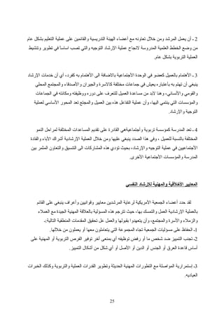 2‫عام‬ ‫بشكل‬ ‫التعليم‬ ‫عملية‬ ‫على‬ ‫والقائمين‬ ‫التدريسية‬ ‫الهيئة‬ ‫أعضاء‬ ‫مع‬ ‫تعاونه‬ ‫رخلل‬ ‫ومن‬ ‫المرشد‬ ‫يعمل‬ ‫أن‬ ‫ـ‬
‫وتنشيط‬ ‫تطوير‬ ‫في‬ ‫ا‬ً ‫اساس‬ ‫تصب‬ ‫والتي‬ ‫التوتجيه‬ ‫الرشاد‬ ‫عملية‬ ‫لنجاح‬ ‫المدروسة‬ ‫العلمية‬ ‫الخطط‬ ‫واضع‬ ‫من‬
.‫عام‬ ‫بشكل‬ ‫التربوية‬ ‫العملية‬
3‫الرشاد‬ ‫رخدمات‬ ‫أن‬ ‫أي‬ ،‫اكفرد‬ ‫به‬ ‫الهتمام‬ ‫الى‬ ‫بالاضافة‬ ‫التجتماعية‬ ‫الوحدة‬ ‫في‬ ‫اكعضو‬ ‫بالعميل‬ ‫الهتمام‬ ‫ـ‬
‫المحلي‬ ‫والمجتمع‬ ‫والصدقاء‬ ‫والجيران‬ ‫اكالسرة‬ ‫مختلفة‬ ‫تجماعات‬ ‫في‬ ‫يعيش‬ ‫بأعتباره‬ ‫به‬ ‫تهتم‬ ‫أن‬ ‫ينبغي‬
‫الجماعات‬ ‫في‬ ‫ومكانته‬ ‫ووظيفته‬ ‫دوره‬ ‫على‬ ‫للتعرف‬ ‫العميل‬ ‫مساعدة‬ ‫من‬ ‫لبد‬ ‫وهنا‬ ،‫والنساني‬ ‫والقومي‬
‫لعملية‬ ‫الساسي‬ ‫المحور‬ ‫تعد‬ ‫والمجتع‬ ‫العميل‬ ‫بين‬ ‫هذه‬ ‫التفاعل‬ ‫عملية‬ ‫وأن‬ ،‫اليها‬ ‫ينتمي‬ ‫التي‬ ‫والمؤسسات‬
.‫والرشاد‬ ‫التوتجية‬
4‫النمو‬ ‫لمراحل‬ ‫المختلفة‬ ‫المساعدات‬ ‫تقديم‬ ‫على‬ ‫القادرة‬ ‫وأتجتماعيةهي‬ ‫تربوية‬ ‫اكمؤسسة‬ ‫المدرسة‬ ‫تعد‬ ‫ـ‬
‫والقادة‬ ‫الباء‬ ‫أشراك‬ ‫الرشادية‬ ‫العملية‬ ‫رخلل‬ ‫ومن‬ ‫عليها‬ ‫ينبغي‬ ‫الصدد‬ ‫هذا‬ ‫وفي‬ ، ‫للعميل‬ ‫بالنسبة‬ ‫المختلفة‬
‫بين‬ ‫المثمر‬ ‫والتعاون‬ ‫التنسيق‬ ‫الى‬ ‫المشاراكات‬ ‫هذه‬ ‫تؤدي‬ ‫بحيث‬ ،‫والرشاد‬ ‫التوتجيه‬ ‫عملية‬ ‫في‬ ‫التجتماعيين‬
.‫الرخرى‬ ‫التجتماعية‬ ‫والمؤسسات‬ ‫المدرسة‬
‫النفسي‬ ‫للشرشاد‬ ‫والمهنية‬ ‫الرخلقية‬ ‫المعايير‬
‫القائم‬ ‫على‬ ‫ينبغي‬ ‫وأعراف‬ ‫وقوانيين‬ ‫معايير‬ ‫المرشدين‬ ‫لرعاية‬ ‫المريكية‬ ‫الجمعية‬ ‫أعضاء‬ ‫حدد‬ ‫لقد‬
‫العملء‬ ‫مع‬ ‫الجيدة‬ ‫المهنية‬ ‫بالعلقة‬ ‫المسؤلية‬ ‫هذه‬ ‫تترتجم‬ ‫حيث‬ ،‫بها‬ ‫والتمسك‬ ‫العمل‬ ‫الرشادية‬ ‫بالعملية‬
‫التالية:ـ‬ ‫المنطقية‬ ‫المقدمات‬ ‫تحقيق‬ ‫عل‬ ‫والعمل‬ ‫بقبولها‬ ‫يتعهدوا‬ ‫وأن‬ ،‫والمجتمع‬ ‫والسرة‬ ‫والزملء‬
1.‫رخللها‬ ‫من‬ ‫يعملون‬ ‫أو‬ ‫معها‬ ‫يتعاملون‬ ‫التي‬ ‫المجموعة‬ ‫تجاه‬ ‫الجمعية‬ ‫مسؤليات‬ ‫على‬ ‫الحفاظ‬ ‫ـ‬
2‫على‬ ‫المهنية‬ ‫أو‬ ‫التربوية‬ ‫الفرص‬ ‫توفير‬ ‫أرخر‬ ‫بمنعى‬ ‫أي‬ ‫توظيفه‬ ‫رفض‬ ‫أو‬ ‫ما‬ ‫شخص‬ ‫اضد‬ ‫التمييز‬ ‫تجنب‬ ‫ـ‬
.‫التمييز‬ ‫أشكال‬ ‫من‬ ‫شكل‬ ‫أي‬ ‫أو‬ ‫الصل‬ ‫أو‬ ‫الدين‬ ‫أو‬ ‫الجنس‬ ‫أو‬ ‫العرق‬ ‫قاعدة‬ ‫أساس‬
3‫الخبرات‬ ‫واكذلك‬ ‫والتربوية‬ ‫العملية‬ ‫القدرات‬ ‫وتطوير‬ ‫الحديثة‬ ‫المهنية‬ ‫التطورات‬ ‫مع‬ ‫المواصلة‬ ‫إستمرارية‬ ‫ـ‬
.‫العياديه‬
25
 