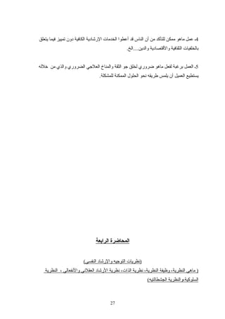 4‫يتعلق‬ ‫فيما‬ ‫تمييز‬ ‫دون‬ ‫الكافية‬ ‫الرشادية‬ ‫الخدمات‬ ‫أعطوا‬ ‫اقد‬ ‫الناس‬ ‫أن‬ ‫من‬ ‫للتأكد‬ ‫ممكن‬ ‫ماهو‬ ‫عمل‬ ‫ـ‬
.‫والدين....الخ‬ ‫والاقتصادية‬ ‫الثقافية‬ ‫تبالخلفيات‬
5‫خلله‬ ‫من‬ ‫والذي‬ ‫الضروري‬ ‫العليجي‬ ‫والمناخ‬ ‫الثقة‬ ‫يجو‬ ‫لخلق‬ ‫ضروري‬ ‫ماهو‬ ‫لفعل‬ ‫تبرغبة‬ ‫العمل‬ ‫ـ‬
.‫للمشكلة‬ ‫الممكنة‬ ‫الحلول‬ ‫نحو‬ ‫طريقه‬ ‫يلمس‬ ‫أن‬ ‫العميل‬ ‫يستطيع‬
‫الرابعة‬ ‫المحاضرة‬
(‫النفسي‬ ‫والرشاد‬ ‫التويجيه‬ ‫)نظريات‬
‫النظرية‬ ، ‫والنفعالي‬ ‫العقلني‬ ‫الرشاد‬ ‫نظرية‬ ،‫الذات‬ ‫نظرية‬ ،‫النظرية‬ ‫وظيفة‬ ،‫النظرية‬ ‫ماهي‬ )
(‫الجشطالتيه‬ ‫السلوكية،والنظرية‬
27
 