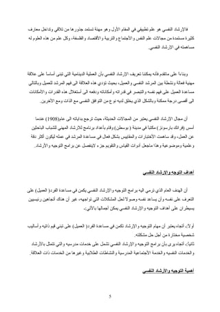 ‫معارف‬ ‫وتدارخل‬ ‫تلقي‬ ‫من‬ ‫تجذورها‬ ‫تستمد‬ ‫مهنة‬ ‫وهو‬ ‫الول‬ ‫المقام‬ ‫في‬ ‫تطبيقي‬ ‫علم‬ ‫هو‬ ‫النفسي‬ ‫فالرشاد‬
‫له‬ ‫العلوم‬ ‫هذه‬ ‫من‬ ‫علم‬ ‫واكل‬ ،‫والفلسفة‬ ‫والقتصاد‬ ‫والتربية‬ ‫والتجتماع‬ ‫النفس‬ ‫علم‬ ‫مجالت‬ ‫من‬ ‫مستمدة‬ ‫اكثيرة‬
.‫النفسي‬ ‫الرشاد‬ ‫في‬ ‫مساهمته‬
‫علقة‬ ‫على‬ ‫ا‬ً ‫أساس‬ ‫تبنى‬ ‫التي‬ ‫الدينامية‬ ‫العملية‬ ‫بأن‬ ‫النفسي‬ ‫الرشاد‬ ‫تعريف‬ ‫يمكننا‬ ‫فأنه‬ ‫ماتقدم‬ ‫على‬ ‫ا‬ً ‫وبناء‬
‫وبالتالي‬ ‫للعميل‬ ‫المرشد‬ ‫فهم‬ ‫الى‬ ‫العلقة‬ ‫هذه‬ ‫تؤدي‬ ‫بحيث‬ ،‫والعميل‬ ‫النفسي‬ ‫المرشد‬ ‫بين‬ ‫ونشطة‬ ‫فعالة‬ ‫مهنية‬
‫والمكانات‬ ‫القدرات‬ ‫هذه‬ ‫أستغلل‬ ‫الى‬ ‫ودفعه‬ ‫وأمكاناته‬ ‫قدراته‬ ‫في‬ ‫والتبصر‬ ‫نفسه‬ ‫فهم‬ ‫على‬ ‫العميل‬ ‫مساعدة‬
.‫الرخرين‬ ‫ومع‬ ‫الذات‬ ‫مع‬ ‫النفسي‬ ‫التوافق‬ ‫من‬ ‫نوع‬ ‫لديه‬ ‫يخلق‬ ‫الذي‬ ‫وبالشكل‬ ‫ممكنة‬ ‫درتجة‬ ‫أقصى‬ ‫الى‬
)‫عام‬ ‫الى‬ ‫بداياته‬ ‫ترتجع‬ ‫حيث‬ ،‫الحديثة‬ ‫المجالت‬ ‫من‬ ‫يعتبر‬ ‫النفسي‬ ‫الرشاد‬ ‫مجال‬ ‫أن‬1908‫عندما‬ (
‫الباحثين‬ ‫للشباب‬ ‫المهني‬ ‫للرشاد‬ ‫برنامج‬ ‫بأعداد‬ ‫وقام‬ (‫بوسطن‬ ) ‫مدينة‬ ‫في‬ ‫ا‬ً ‫مكتب‬ (‫بارسونز‬ ‫)فرانك‬ ‫أسس‬
‫دقة‬ ‫أاكثر‬ ‫ليكون‬ ‫عمله‬ ‫في‬ ‫المرشد‬ ‫مساعدة‬ ‫في‬ ‫فعال‬ ‫بشكل‬ ‫والمقاييس‬ ‫الرختبارات‬ ‫ساهمت‬ ‫وقد‬ ،‫العمل‬ ‫عن‬
.‫والرشاد‬ ‫التوتجيه‬ ‫برامج‬ ‫عن‬ ‫لينفصل‬ ‫تجزء‬ ‫والتقويم‬ ‫القياس‬ ‫أدوات‬ ‫ماتجعل‬ ‫وهذا‬ ‫ومواضوعية‬ ‫وعلمية‬
‫النفسي‬ ‫والشرشاد‬ ‫التوجه‬ ‫أهداف‬
‫على‬ (‫العميل‬ )‫الفرد‬ ‫مساعدة‬ ‫في‬ ‫يكمن‬ ‫النفسي‬ ‫والرشاد‬ ‫التوتجيه‬ ‫برامج‬ ‫اليه‬ ‫ترمي‬ ‫الذي‬ ‫العام‬ ‫الهدف‬ ‫أن‬
‫رئيسيين‬ ‫أتجاهين‬ ‫هناك‬ ‫أن‬ ‫غير‬ ،‫تواتجهه‬ ‫التي‬ ‫المشكلت‬ ‫لحل‬ ‫ل‬ً  ‫وصو‬ ‫نفسه‬ ‫يساعد‬ ‫وأن‬ ‫نفسه‬ ‫على‬ ‫التعرف‬
‫بالتي:ـ‬ ‫أتجمالها‬ ‫يمكن‬ ‫النفسي‬ ‫والرشاد‬ ‫التوتجيه‬ ‫أهداف‬ ‫على‬ ‫يسيطران‬
‫وأساليب‬ ‫ذاتيه‬ ‫قيم‬ ‫تبني‬ ‫على‬ (‫العميل‬ )‫الفرد‬ ‫مساعدة‬ ‫في‬ ‫تكمن‬ ‫والرشاد‬ ‫التوتجيه‬ ‫مهام‬ ‫أن‬ ‫يعتبر‬ ‫أتجاه‬ ‫ل:ـ‬ً  ‫أو‬
.‫مشكلته‬ ‫حل‬ ‫أتجل‬ ‫من‬ ‫مختارة‬ ‫شخصية‬
‫بالرشاد‬ ‫تتمثل‬ ‫والتي‬ ‫مدرسيه‬ ‫رخدمات‬ ‫على‬ ‫تشمل‬ ‫النفسي‬ ‫والرشاد‬ ‫التوتجيه‬ ‫برامج‬ ‫بأن‬ ‫يرى‬ ‫أتجاه‬ ‫ا:ـ‬ً ‫ثاني‬
.‫العلقة‬ ‫ذات‬ ‫الخدمات‬ ‫من‬ ‫وغيرها‬ ‫الطلبية‬ ‫والنشاطات‬ ‫المدرسية‬ ‫التجتماعية‬ ‫والخدمة‬ ‫النفسيه‬ ‫والخدمات‬
‫النفسي‬ ‫والشرشاد‬ ‫التوجيه‬ ‫أهمية‬
5
 