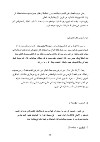 ‫الى‬ ‫العملية‬ ‫هذه‬ ‫وتهدف‬ ،‫مسبق‬ ‫تفكير‬ ‫أو‬ ‫تخطيط‬ ‫وبدون‬ ‫بتلقائيه‬ ‫التصرف‬ ‫على‬ ‫العميل‬ ‫تدريب‬ ‫ويعني‬
.‫الحالي‬ ‫بالوقت‬ ‫الرتباط‬ ‫اطريق‬ ‫عن‬ ‫الستثارة‬ ‫ومزيادة‬ ‫الكف‬ ‫إمزالة‬
‫أجل‬ ‫من‬ ‫والمنطقية‬ ‫العقلية‬ ‫الساليب‬ ‫وأستخدام‬ ‫والمقترحات‬ ‫التعليمات‬ ‫وتوجيه‬ ‫النصائح‬ ‫بتقديم‬ ‫المرشد‬ ‫ويقوم‬
.‫عليها‬ ‫وتشجيعه‬ ‫الستثارة‬ ‫عملية‬ ‫ممارسة‬ ‫على‬ ‫العميل‬ ‫حث‬
‫ا:ـ‬ً ‫ثاني‬‫الشراطي‬ ‫الكف‬ ‫أسلوب‬:
) ‫ولبي‬ ‫جومزيف‬ ‫العالم‬ ‫هو‬ ‫السلوب‬ ‫هذا‬ ‫مؤسس‬Joseph Wolpe‫أنواع‬ ‫جميع‬ ‫بأن‬ ‫يرى‬ ‫والذي‬ ،(
‫في‬ ‫دائمة‬ ‫تغيرات‬ ‫إحداث‬ ‫الى‬ ‫تؤدي‬ ‫التي‬ ‫العمليات‬ ‫من‬ ‫أنواع‬ ‫ثلثة‬ ‫هناك‬ ‫وبأن‬ ‫سببيه‬ ‫لقوانين‬ ‫تخضع‬ ‫السلوك‬
‫عادة‬ ‫التعلم‬ ‫ويحدث‬ ،‫التعلم‬ ‫حدوث‬ ‫والضرروكذلك‬ ‫للذى‬ ‫الفرد‬ ‫وتعرض‬ ‫النمو‬ ‫في‬ ‫وتتمثل‬ ‫الكائن‬ ‫سلوك‬
‫التعلم‬ ‫يحدث‬ ‫كما‬ ،‫قبل‬ ‫من‬ ‫إحداثها‬ ‫بإمكانه‬ ‫يكن‬ ‫لم‬ ‫معينه‬ ‫عقليه‬ ‫أستجابه‬ ‫أثارة‬ ‫معين‬ ‫حسي‬ ‫مثير‬ ‫أستطاع‬ ‫متى‬
.‫قبل‬ ‫ذي‬ ‫من‬ ‫اقوى‬ ‫بشكل‬ ‫أستجابه‬ ‫بإستثارة‬ ‫معين‬ ‫مثير‬ ‫قيام‬ ‫حالة‬ ‫في‬ ‫ا‬ً ‫أيض‬
،‫محدود‬ ‫مزمني‬ ‫بفاصل‬ ‫القديم‬ ‫الشراطي‬ ‫غير‬ ‫المثير‬ ‫محل‬ ‫جديد‬ ‫شراطي‬ ‫مثير‬ ‫أحلل‬ ‫على‬ ‫الرشاد‬ ‫ويعمل‬
‫قوي‬ ‫كلما‬ ،(‫المكافأة‬ ‫اطريق‬ ‫عن‬ )‫قوى‬ ‫المثير‬ ‫حدة‬ ‫وأنخفاض‬ ‫الستجابة‬ ‫بين‬ ‫الزمني‬ ‫الفاصل‬ ‫قصر‬ ‫كلما‬ ‫وأنه‬
‫فتتوقف‬ ‫والستجابة‬ ‫المثير‬ ‫بين‬ ‫العلقة‬ ‫قوة‬ ‫لذلك‬ ‫ا‬ً ‫تبع‬ ‫أمزدادت‬ ‫كلما‬ ‫التعزيز‬ ‫مرات‬ ‫أمزدادت‬ ‫وكلما‬ ‫التعزيز‬
.‫النفعالي‬ ‫والكبت‬ ‫السلبي‬ ‫التعزيز‬ ‫حالتي‬ ‫في‬ ‫ا‬ً ‫أيض‬ ‫الستجابة‬ ‫وتنطفئ‬ ‫كما‬ ‫وتنطفئ‬ ‫الحدوث‬ ‫عن‬
‫مايلي:ـ‬ ‫الى‬ ‫السلوك‬ ‫أسباب‬ ‫السلوب‬ ‫هذا‬ ‫ويرجع‬
1‫ـ‬‫الحاجـــة‬) :Need(
‫الشعور‬ ‫الى‬ ‫يقود‬ ‫الذي‬ ‫النشاط‬ ‫ملحظة‬ ‫اطريق‬ ‫عن‬ ‫ادراكها‬ ‫ويمكن‬ ‫ما‬ ‫شئ‬ ‫الى‬ ‫بالحاجة‬ ‫الشعور‬ ‫وهي‬
‫هي‬ ‫هنا‬ ‫اليها‬ ‫المشار‬ ‫الحاجات‬ ‫بأن‬ ‫القول‬ ‫ويمكن‬ ،‫...ألخ‬ ‫والجنس‬ ‫والراحة‬ ‫كالكل‬ ‫الشباع‬ ‫أو‬ ‫بالراضا‬
.‫عنها‬ ‫وناشئة‬ ‫بالدوافع‬ ‫مرتبطة‬ ‫الحاجات‬ ‫فأن‬ ‫وبالمناسبة‬ ‫عضويه‬ ‫أو‬ ‫فسيولوجية‬ ‫حاجات‬
2‫ـ‬‫الدافـــع‬) :Motive(
61
 