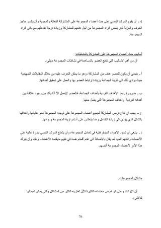 4‫حاجز‬ ‫يكسر‬ ‫وأن‬ ‫والمجدية‬ ‫الفعالة‬ ‫المشاركة‬ ‫على‬ ‫المجموعة‬ ‫أعضاء‬ ‫حث‬ ‫على‬ ‫النفسي‬ ‫المرشد‬ ‫يقوم‬ ‫أن‬ ‫ـ‬
‫أفراد‬ ‫باقي‬ ‫مع‬ ‫تفاعلهم‬ ‫درجة‬ ‫وزيادة‬ ‫للمشاركة‬ ‫دفعهم‬ ‫أجل‬ ‫من‬ ‫المجموعة‬ ‫أفراد‬ ‫بعض‬ ‫لدى‬ ‫والعزلة‬ ‫الخوف‬
.‫المجموعة‬
‫بالنشاطات‬ ‫المشاركة‬ ‫على‬ ‫المجموعة‬ ‫أعضاء‬ ‫حث‬ ‫أساليب‬:
‫مايلي:ـ‬ ‫المجموعة‬ ‫نشاطات‬ ‫في‬ ‫بالمساهمة‬ ‫العضو‬ ‫تدفع‬ ‫التي‬ ‫الساليب‬ ‫أهم‬ ‫من‬ ‫أن‬
‫التمهيدية‬ ‫المقابلت‬ ‫خل ل‬ ‫من‬ ‫عليه‬ ‫التعرف‬ ‫يمكن‬ ‫ما‬ ‫وهو‬ ،‫المشاركة‬ ‫من‬ ‫هدف‬ ‫للعضو‬ ‫يكون‬ ‫أن‬ ‫ينبغي‬ ‫ـ‬ ‫أ‬
.‫أهدافها‬ ‫تحقيق‬ ‫على‬ ‫والعمل‬ ‫بها‬ ‫العضو‬ ‫إرتباط‬ ‫وزيادة‬ ‫الجماعة‬ ‫تقوية‬ ‫الى‬ ‫ذلك‬ ‫يؤدي‬ ‫حيث‬
‫بين‬ ‫علقة‬ ‫وجود‬ ‫من‬ ‫يأكد‬ ‫أذا‬ ‫ال‬ ‫ليعمل‬ ‫فالعضو‬ ،‫الجماعة‬ ‫بأهداف‬ ‫الفردية‬ ‫الهداف‬ ‫ربط‬ ‫ضرورة‬ ‫ـ‬ ‫ب‬
.‫معها‬ ‫يعمل‬ ‫التي‬ ‫المجموعة‬ ‫وأهداف‬ ‫الفردية‬ ‫أهدافه‬
‫وأهدافها‬ ‫غاياتها‬ ‫نحو‬ ‫المجموعة‬ ‫توجيه‬ ‫على‬ ‫المجموعة‬ ‫أعضاء‬ ‫لجميع‬ ‫المشاركة‬ ‫فرص‬ ‫تتاح‬ ‫ان‬ ‫يجب‬ ‫ــ‬ ‫ج‬
.‫ودوامها‬ ‫المجموعة‬ ‫أستمرارية‬ ‫على‬ ‫ينعكس‬ ‫ومما‬ ‫التفاعل‬ ‫زيادة‬ ‫الى‬ ‫يؤدي‬ ‫الذي‬ ‫بالشكل‬
‫على‬ ‫عالية‬ ‫بقدرة‬ ‫النفسي‬ ‫المرشد‬ ‫يتمتع‬ ‫وأن‬ ،‫المجموعة‬ ‫تعامل‬ ‫في‬ ‫الديمقراطية‬ ‫الجواء‬ ‫تسود‬ ‫أن‬ ‫ينبغي‬ ‫ـ‬ ‫د‬
‫يترك‬ ‫وأن‬ ‫أونقده‬ ‫العضاء‬ ‫مايقدمه‬ ‫تقييم‬ ‫في‬ ‫نفسه‬ ‫أقحام‬ ‫عدم‬ ‫الى‬ ‫بالضافة‬ ‫يقا ل‬ ‫لما‬ ‫الجيد‬ ‫والتفهم‬ ‫النصات‬
.‫أنفسهم‬ ‫المجموعة‬ ‫لعضاء‬ ‫المر‬ ‫هذا‬
‫المجموعات‬ ‫مشاكل‬:
‫اجمالها‬ ‫يمكن‬ ‫والتي‬ ‫المشاكل‬ ‫من‬ ‫الكثير‬ ‫تعتريه‬ ‫الن‬ ‫الكثيرة‬ ‫محاسنه‬ ‫من‬ ‫الرغم‬ ‫وعلى‬ ‫الرشاد‬ ‫أن‬
‫كالتي:ـ‬
76
 