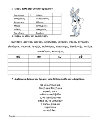 5. Γράφω δίπλα στον μήνα τον αριθμό του.
6. Γράφω τις λέξεις στη σωστή στήλη.
αυστηρός, Δευτέρα, μαύρος, ευκάλυπτος, νευρικός, σαύρα, ευγενικός,
ελευθερία, Ναυσικά, ζευγάρι, αυλόπορτα, αυτοκίνητο, διευθυντής, πνεύμα,
αναπαύομαι, καυστήρας
αφ αυ ευ εφ
7. Διαβάζω και βρίσκω που έχει μπει κατά λάθος η παύλα και το διορθώνω.
Θε μου, στείλε μια
βροχή, μια βροχή, μια
σιγανή, για ν’
ανθίσουν τα λιβάδι-
α, να τρανέψουν τα
σιτάρ- ια, να μεθύσουν
τ’ αμπέλ- άκια, να
καρπίσουν
σταφυλάκια.
Όνομα:…………………………………………………………………………………………………………………………….
Ιανουάριος 1 Ιούνιος
Δεκέμβριος Φεβρουάριος
Αύγουστος Μάρτιος
Μάιος Σεπτέμβριος
Ιούλιος Δεκέμβριος
Νοέμβριος Απρίλιος
 