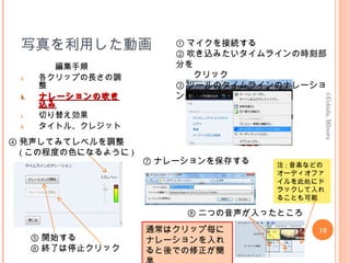 写真を利用した動画
編集手順
a. 各クリップの長さの調
整
b.b. ナレーションの吹きナレーションの吹き
込み込み
c. 切り替え効果
d. タイトル、クレジット
10
©Uchida,MInoru
① マイクを接続する
② 吹き込みたいタイムラインの時刻部
分を
　　クリック
③ ツールのタイムラインのナレーショ
ン選択
④ 発声してみてレベルを調整
　 ( この程度の色になるように )
⑤ 開始する
⑥ 終了は停止クリック
⑦ ナレーションを保存する
通常はクリップ毎に
ナレーションを入れ
ると後での修正が簡
⑧ 二つの音声が入ったところ
注 : 音楽などの
オーディオファ
イルを此処にド
ラックして入れ
ることも可能
 
