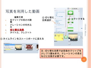 写真を利用した動画
編集手順
a. 各クリップの長さの調
整
b. ナレーションの吹き込
み
c.c. 切り替え効果切り替え効果
d. タイトル、クレジット
11
©Uchida,MInoru
① タイムラインをストーリボードに変える
② 切り替え
効果選択
③ ドラックする
注 : 切り替え効果では前後のクリップを
少しづつ重ねます。ナレーションの長さ
などに注意が必要です。
 