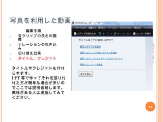 写真を利用した動画
編集手順
a. 各クリップの長さの調
整
b. ナレーションの吹き込
み
c. 切り替え効果
d. タイトル、クレジット
12
©Uchida,MInoru
タイトルやクレジットも付け
られます。
PPT 等で作ってそれを張り付
けた方が簡単な場合が多いの
でここでは説明省略します。
興味がある人は実施してみて
ください。
 