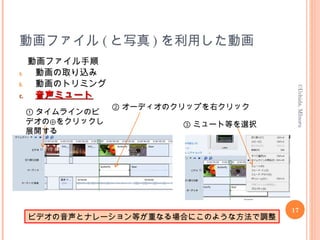 動画ファイル ( と写真 ) を利用した動画
動画ファイル手順
a. 動画の取り込み
b. 動画のトリミング
c.c. 音声ミュート音声ミュート
17
©Uchida,MInoru
① タイムラインのビ
デオの⊕をクリックし
展開する
② オーディオのクリップを右クリック
③ ミュート等を選択
ビデオの音声とナレーション等が重なる場合にこのような方法で調整
 