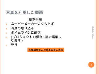 写真を利用した動画
基本手順
a. ムービーメーカーの立ち上げ
b. 写真の取り込み
c. タイムラインに配列
d. ( プロジェクトの保存 : 後で編集し
なおす )
e. 発行
2
©Uchida,MInoru
各種編集はこの基本の後に実施
 