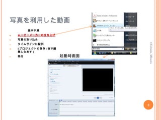 写真を利用した動画
基本手順
a.a. ムービーメーカーの立ち上げムービーメーカーの立ち上げ
b. 写真の取り込み
c. タイムラインに配列
d. ( プロジェクトの保存 : 後で編
集しなおす )
e. 発行
3
©Uchida,MInoru
起動時画面
 