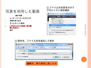 写真を利用した動画
基本手順
a. ムービーメーカーの立ち上げ
b. 写真の取り込み
c. タイムラインに配列
d.d. (( プロジェクトの保存プロジェクトの保存 :: 後で編後で編
集しなおす集しなおす ))
e. 発行
6
©Uchida,MInoru
① ファイルの名前を付けて
プロジェクト保存選択
② 保存先、ファイル名を指定して保存
編集中、時々保存しましょう
 