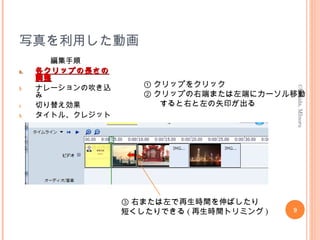 写真を利用した動画
編集手順
a.a. 各クリップの長さの各クリップの長さの
調整調整
b. ナレーションの吹き込
み
c. 切り替え効果
d. タイトル、クレジット
9
©Uchida,MInoru
① クリップをクリック
② クリップの右端または左端にカーソル移動
　　すると右と左の矢印が出る
③ 右または左で再生時間を伸ばしたり
短くしたりできる ( 再生時間トリミング )
 