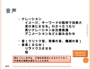 音声
　　　　　　・ナレーション　　　　　　・ナレーション
　　　　　　　　イメージ、キーワードの説明で効果大　　　　　　　　イメージ、キーワードの説明で効果大
　　　　　　　　受け身にさせる。わかったつもり　　　　　　　　受け身にさせる。わかったつもり
　　　　　　　　長いナレーションは注意散漫　　　　　　　　長いナレーションは注意散漫
　　　　　　　　アニメーションなどと組み合わせ　　　　　　　　アニメーションなどと組み合わせ
　　　　　　・音（クリック音、現場の音、機械の音）　　　　　　・音（クリック音、現場の音、機械の音）
　　　　　　・音楽（ＢＧＭ）　　　　　　・音楽（ＢＧＭ）
　　　　　　　　リラックスさせる　　　　　　　　リラックスさせる
　　　　　　　　他　　　　　　　　他
　　　　　　　　　　　　　　　　
　　　　　　　　　　　　
聞きづらい音声は、学習阻害要因になるだけでなく、
学習者の健康を損なうこともある
参考 : 　 http://lbs-study-studio.ddo.jp/communication/checkfile/speaking.html　　
©Uchida,Minoru
4
speaking-
check.xls
 