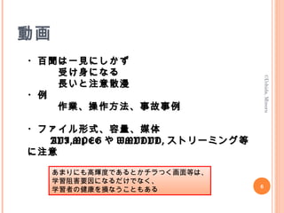 動画
・百聞は一見にしかず・百聞は一見にしかず
　　　受け身になる　　　受け身になる
　　　長いと注意散漫　　　長いと注意散漫
・例・例
　　作業、操作方法、事故事例　　作業、操作方法、事故事例
・ファイル形式、容量、媒体・ファイル形式、容量、媒体
AVI,MPEGAVI,MPEG やや WMVDVD,WMVDVD, ストリーミング等ストリーミング等
に注意に注意
　　　　　　　　　　　　　　　　　　　　　　　　　　　　
©Uchida,Minoru
6
あまりにも高輝度であるとかチラつく画面等は、
学習阻害要因になるだけでなく、
学習者の健康を損なうこともある
 