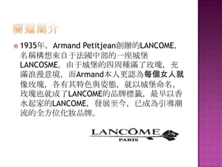  1935年，Armand Petitjean創辦的LANCOME，
名稱構想來自于法國中部的一座城堡
LANCOSME。由于城堡的四周種滿了玫瑰，充
滿浪漫意境，而Armand本人更認為每個女人就
像玫瑰，各有其特色與姿態，就以城堡命名，
玫瑰也就成了LANCOME的品牌標籤，最早以香
水起家的LANCOME，發展至今，已成為引導潮
流的全方位化妝品牌。
 