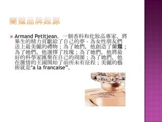  Armand Petitjean，一個香料和化妝品專家，將
畢生的精力貢獻給了自己的夢 – 為女性朋友們
送上最美麗的禮物；為了她們，他創造了蘭蔻；
為了她們，他選擇了玫瑰；為了她們，他將最
好的科學家匯聚在自己的周圍；為了她們，他
在激情的王國開始了前所未有征程；美麗的藝
術就是“a la francaise”。
 