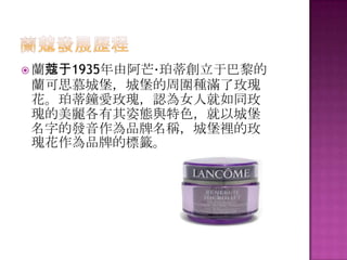  蘭蔻于1935年由阿芒·珀蒂創立于巴黎的
蘭可思慕城堡，城堡的周圍種滿了玫瑰
花。珀蒂鐘愛玫瑰，認為女人就如同玫
瑰的美麗各有其姿態與特色，就以城堡
名字的發音作為品牌名稱，城堡裡的玫
瑰花作為品牌的標籤。
 