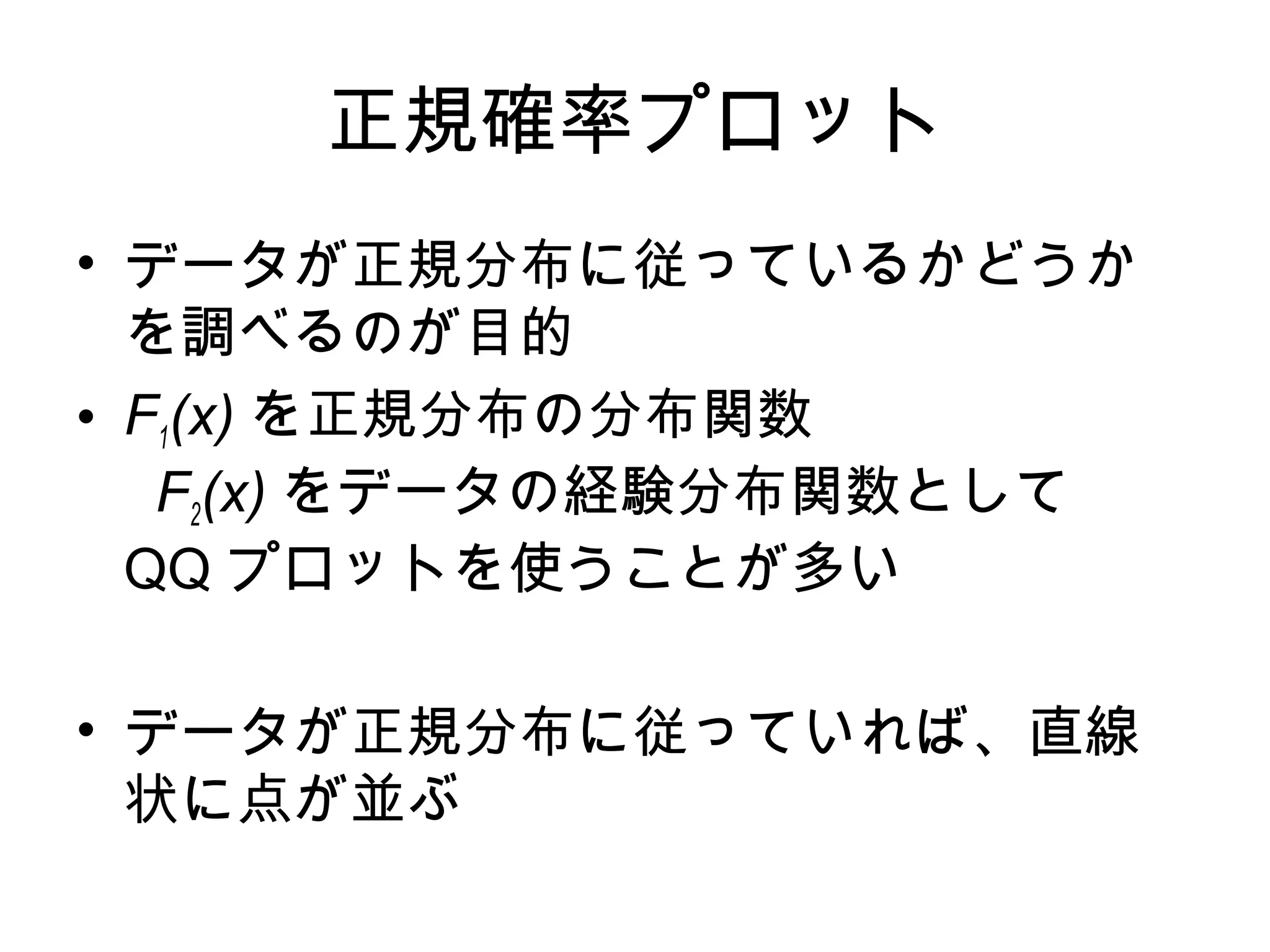 正規確率プロット
• データが正規分布に従っているかどうか
を調べるのが目的
• F1(x) を正規分布の分布関数
F2(x) をデータの経験分布関数として
QQ プロットを使うことが多い
• データが正規分布に従っていれば、直線
状に点が並ぶ
 