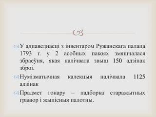 
У адпаведнасці з інвентаром Ружанскага палаца
1793 г. у 2 асобных пакоях змяшчалася
збраеўня, якая налічвала звыш 150 адзінак
зброі.
Нумізматычная калекцыя налічвала 1125
адзінак
Прадмет гонару – падборка старажытных
гравюр і жыпісныя палотны.
 