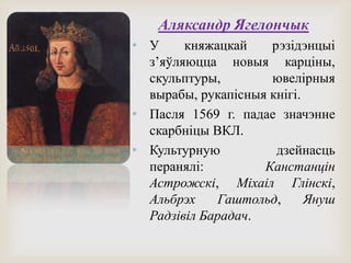 Аляксандр Ягелончык
• У княжацкай рэзідэнцыі
з’яўляюцца новыя карціны,
скульптуры, ювелірныя
вырабы, рукапісныя кнігі.
• Пасля 1569 г. падае значэнне
скарбніцы ВКЛ.
• Культурную дзейнасць
перанялі: Канстанцін
Астрожскі, Міхаіл Глінскі,
Альбрэх Гаштольд, Януш
Радзівіл Барадач.
 