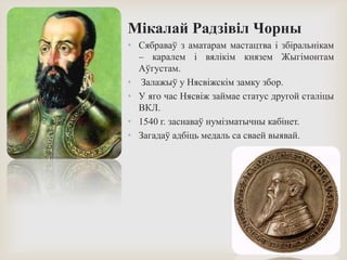 Мікалай Радзівіл Чорны
• Сябраваў з аматарам мастацтва і збіральнікам
– каралем і вялікім князем Жыгімонтам
Аўгустам.
• Залажыў у Нясвіжскім замку збор.
• У яго час Нясвіж займае статус другой сталіцы
ВКЛ.
• 1540 г. заснаваў нумізматычны кабінет.
• Загадаў адбіць медаль са сваей выявай.
 