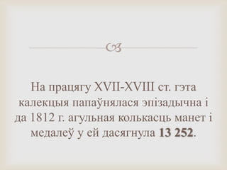 
На працягу XVII-XVIII ст. гэта
калекцыя папаўнялася эпізадычна і
да 1812 г. агульная колькасць манет і
медалеў у ей дасягнула 13 252.
 